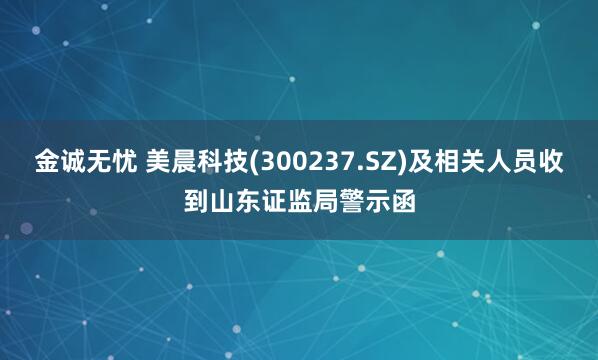 金诚无忧 美晨科技(300237.SZ)及相关人员收到山东证监局警示函