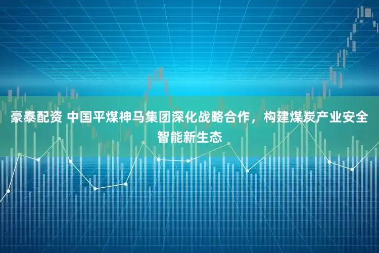 豪泰配资 中国平煤神马集团深化战略合作，构建煤炭产业安全智能新生态