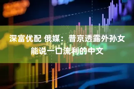 深富优配 俄媒：普京透露外孙女能说一口流利的中文