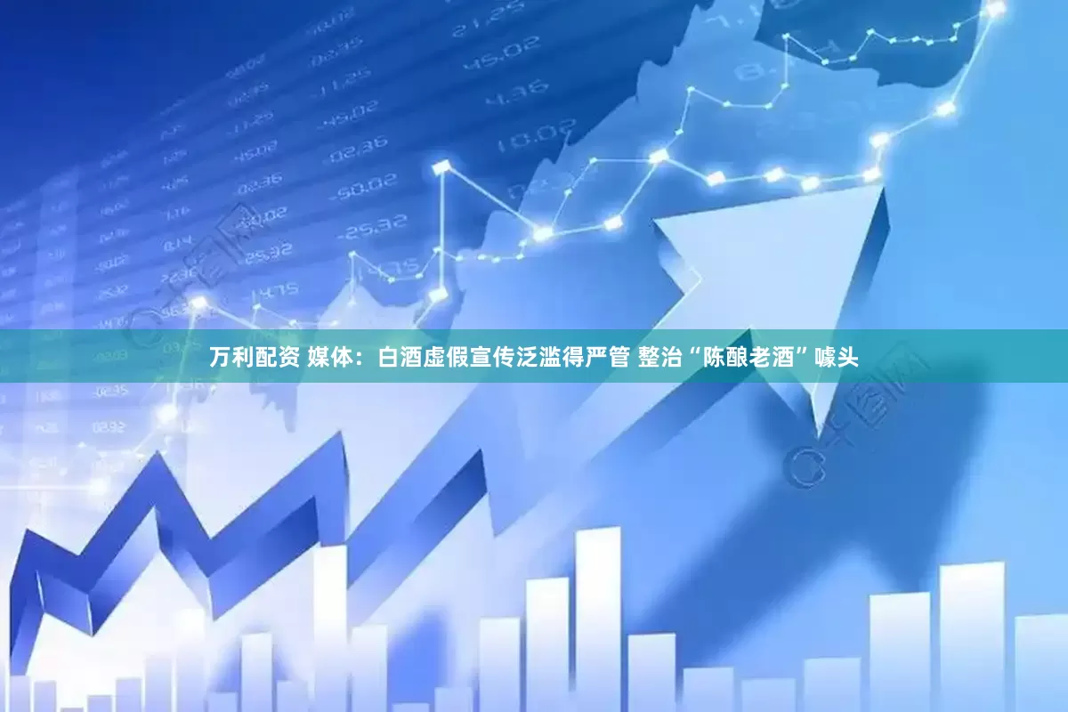 万利配资 媒体：白酒虚假宣传泛滥得严管 整治“陈酿老酒”噱头