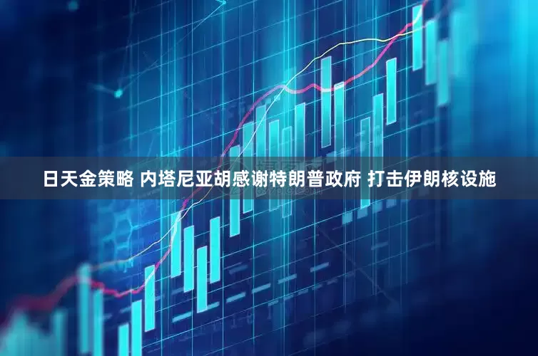 日天金策略 内塔尼亚胡感谢特朗普政府 打击伊朗核设施