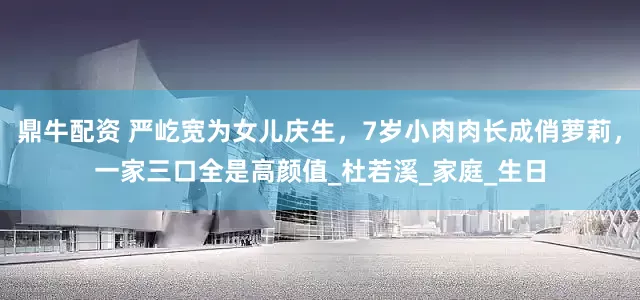 鼎牛配资 严屹宽为女儿庆生，7岁小肉肉长成俏萝莉，一家三口全是高颜值_杜若溪_家庭_生日