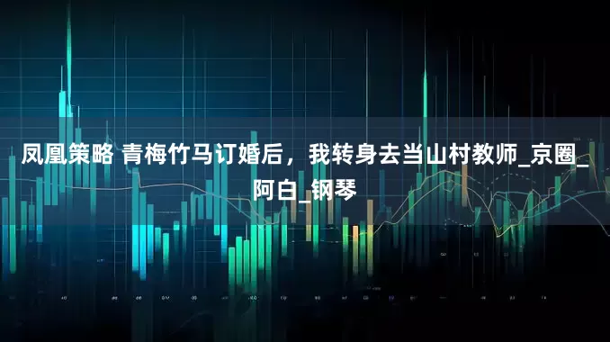 凤凰策略 青梅竹马订婚后，我转身去当山村教师_京圈_阿白_钢琴