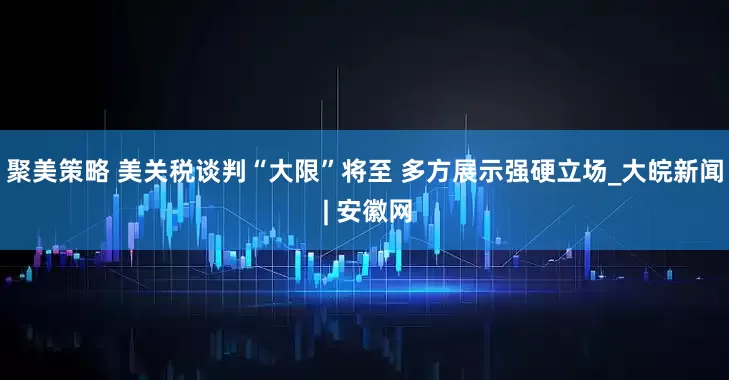 聚美策略 美关税谈判“大限”将至 多方展示强硬立场_大皖新闻 | 安徽网