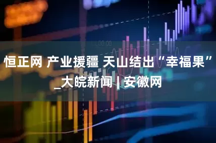 恒正网 产业援疆 天山结出“幸福果”_大皖新闻 | 安徽网