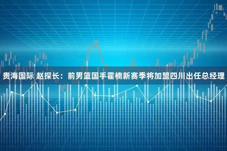 贵海国际 赵探长：前男篮国手霍楠新赛季将加盟四川出任总经理