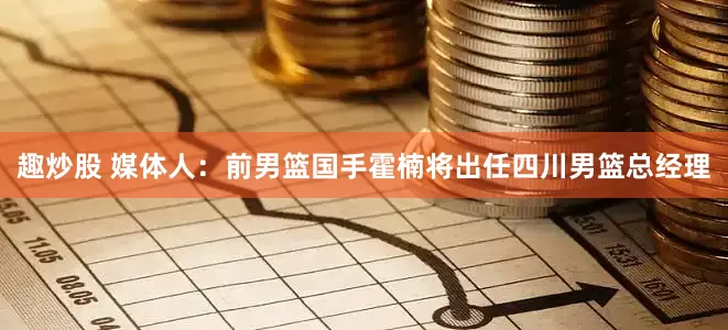 趣炒股 媒体人：前男篮国手霍楠将出任四川男篮总经理