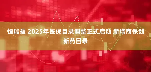 恒瑞盈 2025年医保目录调整正式启动 新增商保创新药目录