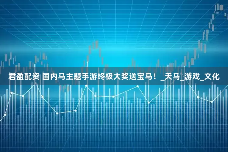 君盈配资 国内马主题手游终极大奖送宝马！_天马_游戏_文化