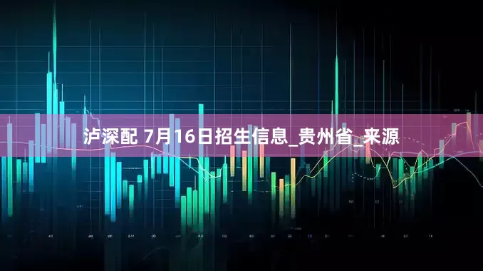 泸深配 7月16日招生信息_贵州省_来源
