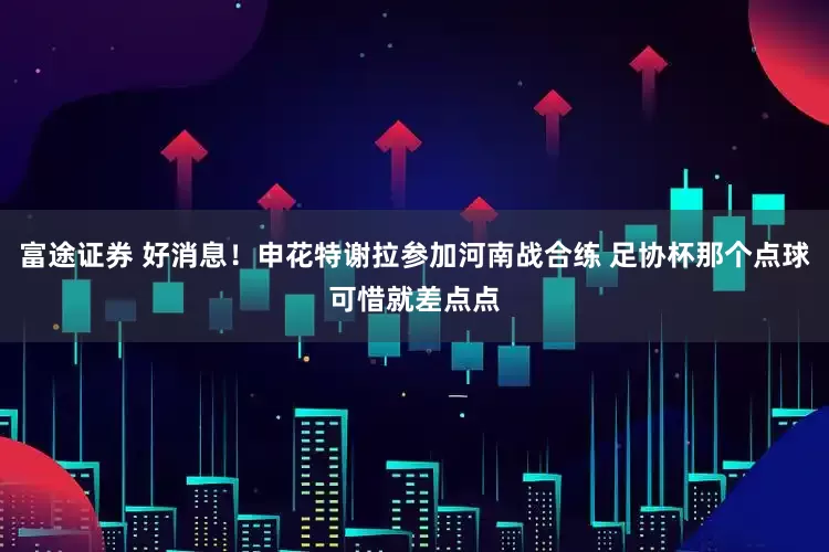 富途证券 好消息！申花特谢拉参加河南战合练 足协杯那个点球可惜就差点点