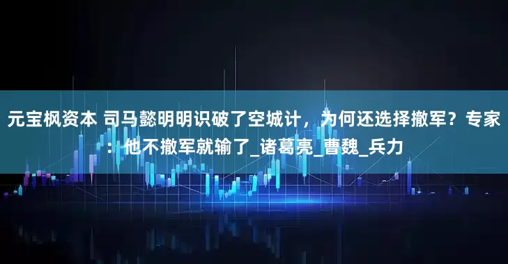 元宝枫资本 司马懿明明识破了空城计，为何还选择撤军？专家：他不撤军就输了_诸葛亮_曹魏_兵力