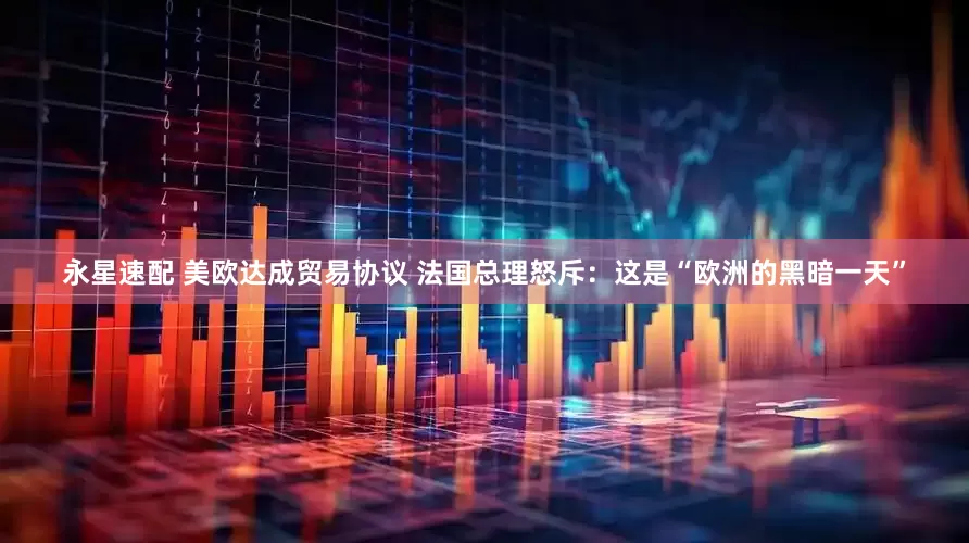 永星速配 美欧达成贸易协议 法国总理怒斥：这是“欧洲的黑暗一天”