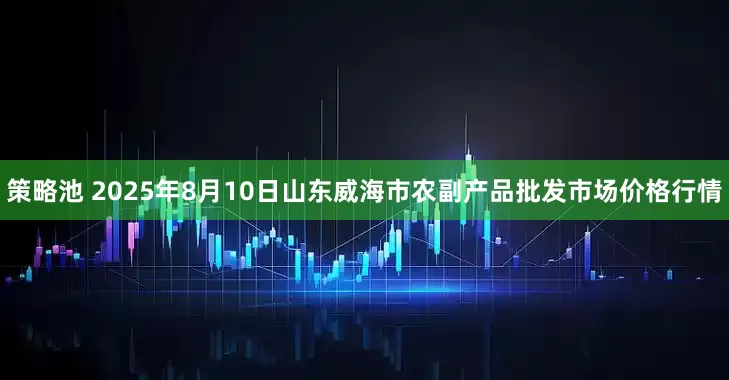 策略池 2025年8月10日山东威海市农副产品批发市场价格行情