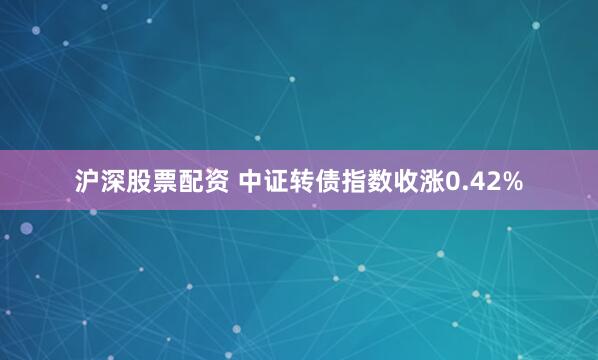 沪深股票配资 中证转债指数收涨0.42%