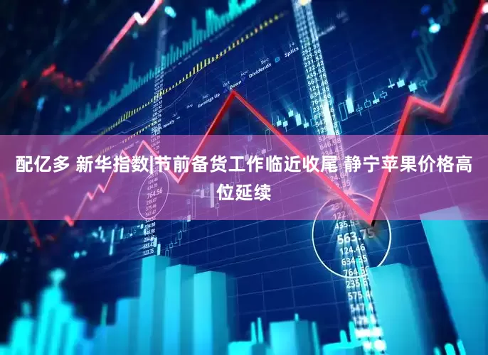 配亿多 新华指数|节前备货工作临近收尾 静宁苹果价格高位延续