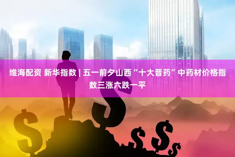 维海配资 新华指数 | 五一前夕山西“十大晋药”中药材价格指数三涨六跌一平