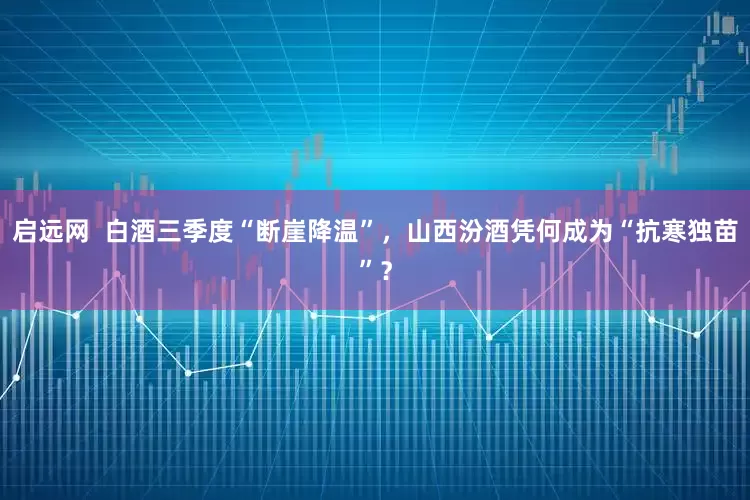启远网  白酒三季度“断崖降温”，山西汾酒凭何成为“抗寒独苗”？
