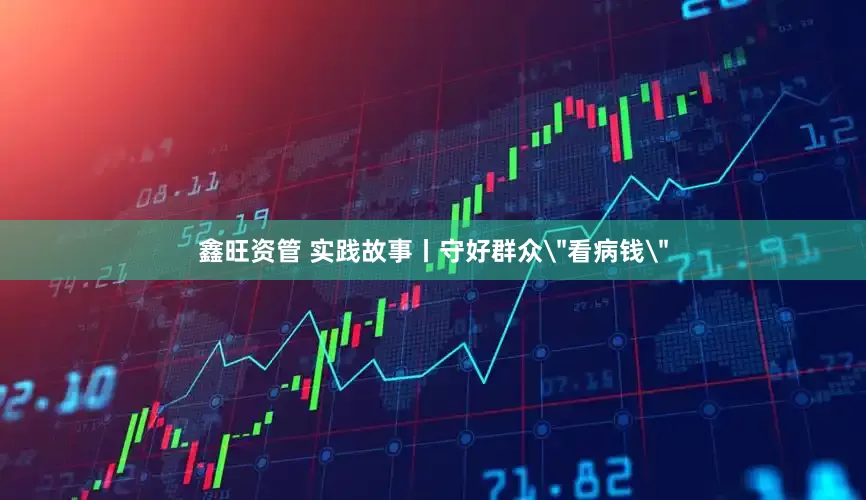 鑫旺资管 实践故事丨守好群众＂看病钱＂