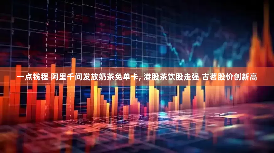 一点钱程 阿里千问发放奶茶免单卡, 港股茶饮股走强 古茗股价创新高