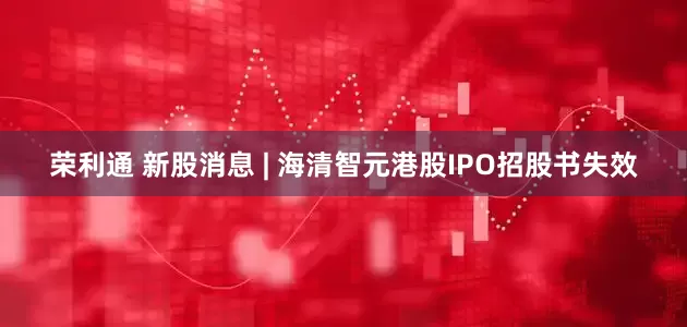 荣利通 新股消息 | 海清智元港股IPO招股书失效