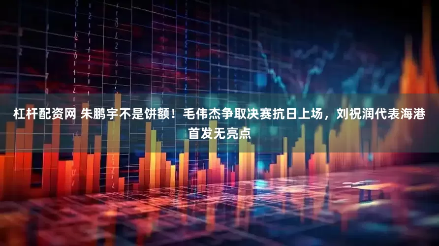 杠杆配资网 朱鹏宇不是饼额！毛伟杰争取决赛抗日上场，刘祝润代表海港首发无亮点