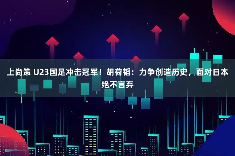 上尚策 U23国足冲击冠军！胡荷韬：力争创造历史，面对日本绝不言弃