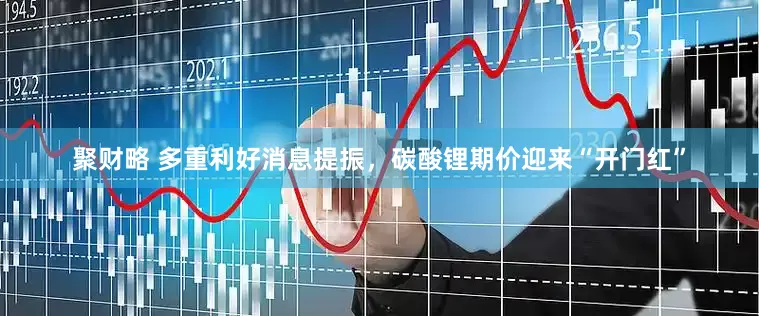 聚财略 多重利好消息提振，碳酸锂期价迎来“开门红”