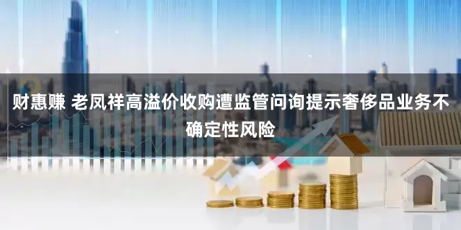 财惠赚 老凤祥高溢价收购遭监管问询提示奢侈品业务不确定性风险
