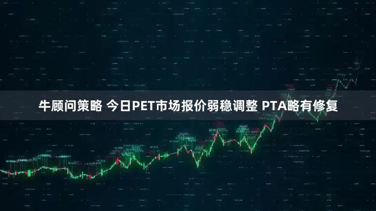 牛顾问策略 今日PET市场报价弱稳调整 PTA略有修复